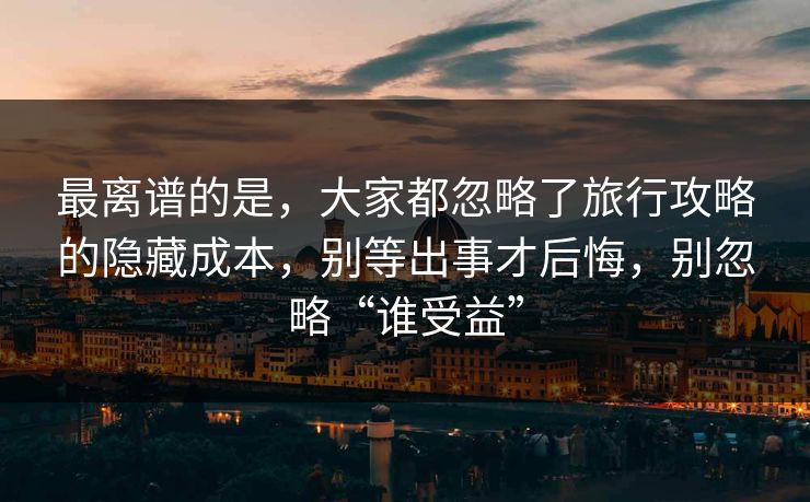 最离谱的是，大家都忽略了旅行攻略的隐藏成本，别等出事才后悔，别忽略“谁受益”
